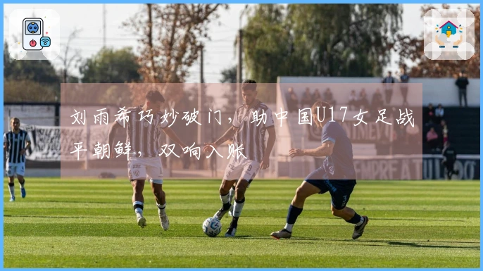 刘雨希巧妙破门，助中国U17女足战平朝鲜，双响入账