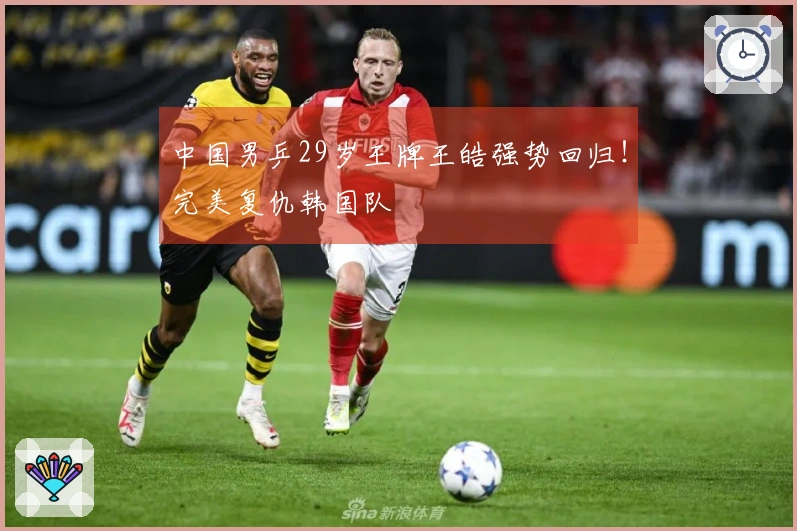 中国男乒29岁王牌王皓强势回归!完美复仇韩国队