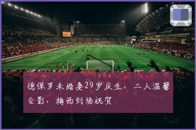 德保罗未婚妻29岁庆生，二人温馨合影，梅西到场祝贺