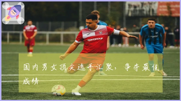 国内男女顶尖选手汇聚，争夺最佳成绩